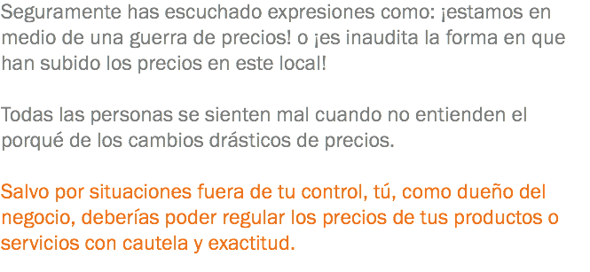 Seguramente has escuchado expresiones como: ¡estamos en medio de una guerra de precios! o ¡es inaudita la forma en que han subido los precios en este local! Todas las personas se sienten mal cuando no entienden el porqué de los cambios drásticos de precios. Salvo por situaciones fuera de tu control, tú, como dueño del negocio, deberías poder regular los precios de tus productos o servicios con cautela y exactitud.
