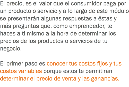 El precio, es el valor que el consumidor paga por un producto o servicio y a lo largo de este módulo se presentarán algunas respuestas a éstas y más preguntas que, como emprendedor, te haces a ti mismo a la hora de determinar los precios de los productos o servicios de tu negocio. El primer paso es conocer tus costos fijos y tus costos variables porque estos te permitirán determinar el precio de venta y las ganancias.
