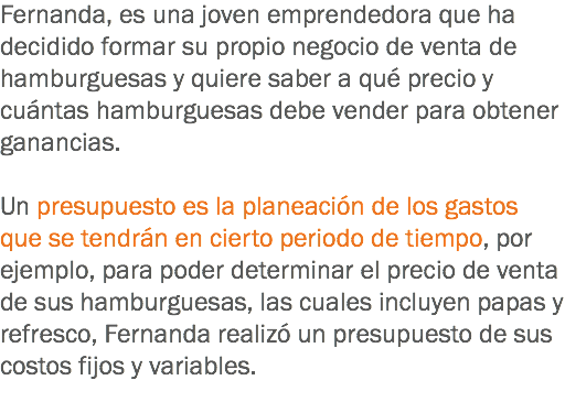 Fernanda, es una joven emprendedora que ha decidido formar su propio negocio de venta de hamburguesas y quiere saber a qué precio y cuántas hamburguesas debe vender para obtener ganancias. Un presupuesto es la planeación de los gastos que se tendrán en cierto periodo de tiempo, por ejemplo, para poder determinar el precio de venta de sus hamburguesas, las cuales incluyen papas y refresco, Fernanda realizó un presupuesto de sus costos fijos y variables.
