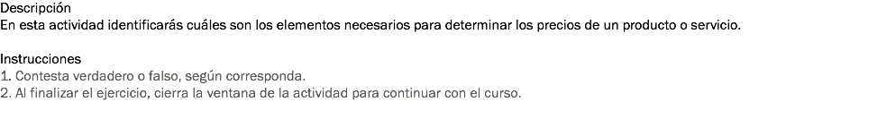 Descripción
En esta actividad identificarás cuáles son los elementos necesarios para determinar los precios de un producto o servicio. Instrucciones
1. Contesta verdadero o falso, según corresponda.
2. Al finalizar el ejercicio, cierra la ventana de la actividad para continuar con el curso. 