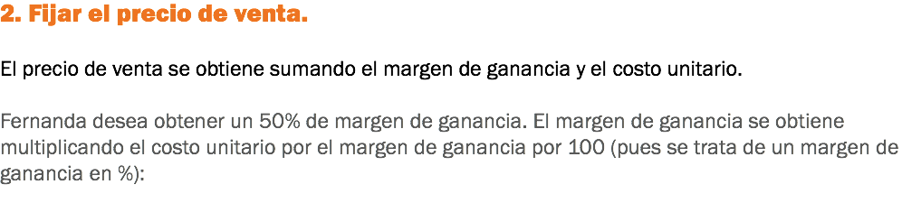 2. Fijar el precio de venta. El precio de venta se obtiene sumando el margen de ganancia y el costo unitario. Fernanda desea obtener un 50% de margen de ganancia. El margen de ganancia se obtiene multiplicando el costo unitario por el margen de ganancia por 100 (pues se trata de un margen de ganancia en %):
