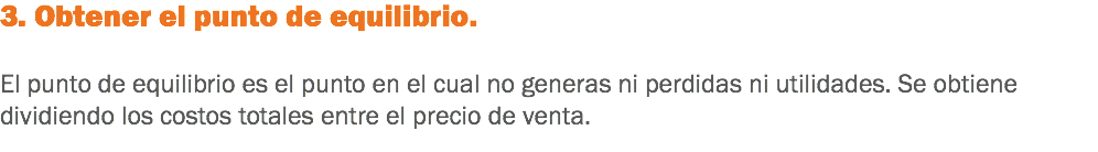 3. Obtener el punto de equilibrio. El punto de equilibrio es el punto en el cual no generas ni perdidas ni utilidades. Se obtiene dividiendo los costos totales entre el precio de venta.
