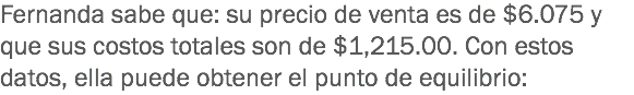 Fernanda sabe que: su precio de venta es de $6.075 y que sus costos totales son de $1,215.00. Con estos datos, ella puede obtener el punto de equilibrio: