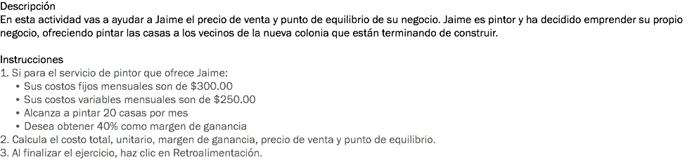 Descripción
En esta actividad vas a ayudar a Jaime el precio de venta y punto de equilibrio de su negocio. Jaime es pintor y ha decidido emprender su propio negocio, ofreciendo pintar las casas a los vecinos de la nueva colonia que están terminando de construir. Instrucciones
1. Si para el servicio de pintor que ofrece Jaime: • Sus costos fijos mensuales son de $300.00 • Sus costos variables mensuales son de $250.00 • Alcanza a pintar 20 casas por mes • Desea obtener 40% como margen de ganancia
2. Calcula el costo total, unitario, margen de ganancia, precio de venta y punto de equilibrio.
3. Al finalizar el ejercicio, haz clic en Retroalimentación.