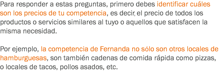 Para responder a estas preguntas, primero debes identificar cuáles son los precios de tu competencia, es decir el precio de todos los productos o servicios similares al tuyo o aquellos que satisfacen la misma necesidad. Por ejemplo, la competencia de Fernanda no solo son otros locales de hamburguesas, son también cadenas de comida rápida como pizzas, o locales de tacos, pollos asados, etc.
