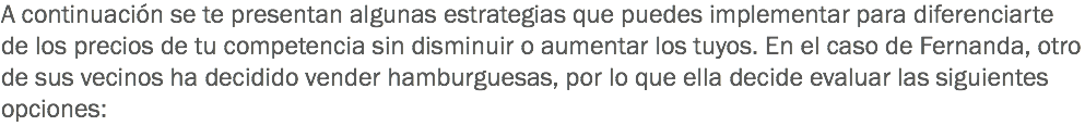 A continuación se te presentan algunas estrategias que puedes implementar para diferenciarte de los precios de tu competencia sin disminuir o aumentar los tuyos. En el caso de Fernanda, otro de sus vecinos ha decidido vender hamburguesas, por lo que ella decide evaluar las siguientes opciones: