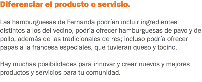 Diferenciar el producto o servicio. Las hamburguesas de Fernanda podrían incluir ingredientes distintos a los del vecino, podría ofrecer hamburguesas de pavo y de pollo, además de las tradicionales de res; incluso podría ofrecer papas a la francesa especiales, que tuvieran queso y tocino. Hay muchas posibilidades para innovar y crear nuevos y mejores productos y servicios para tu comunidad.
