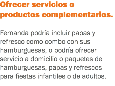 Ofrecer servicios o productos complementarios. Fernanda podría incluir papas y refresco como combo con sus hamburguesas, o podría ofrecer servicio a domicilio o paquetes de hamburguesas, papas y refrescos para fiestas infantiles o de adultos.
