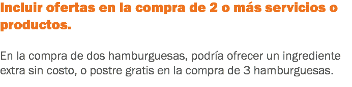 Incluir ofertas en la compra de 2 o más servicios o productos. En la compra de dos hamburguesas, podría ofrecer un ingrediente extra sin costo, o postre gratis en la compra de 3 hamburguesas.
