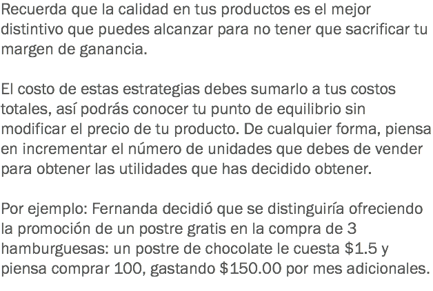 Recuerda que la calidad en tus productos es el mejor distintivo que puedes alcanzar para no tener que sacrificar tu margen de ganancia. El costo de estas estrategias debes sumarlo a tus costos totales, así podrás conocer tu punto de equilibrio sin modificar el precio de tu producto. De cualquier forma, piensa en incrementar el número de unidades que debes de vender para obtener las utilidades que has decidido obtener. Por ejemplo: Fernanda decidió que se distinguiría ofreciendo la promoción de un postre gratis en la compra de 3 hamburguesas: un postre de chocolate le cuesta $1.5 y piensa comprar 100, gastando $150.00 por mes adicionales.
