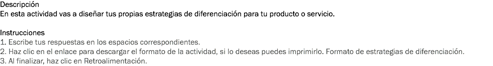 Descripción
En esta actividad vas a diseñar tus propias estrategias de diferenciación para tu producto o servicio. Instrucciones
1. Escribe tus respuestas en los espacios correspondientes. 2. Haz clic en el enlace para descargar el formato de la actividad, si lo deseas puedes imprimirlo. Formato de estrategias de diferenciación. 3. Al finalizar, haz clic en Retroalimentación. 