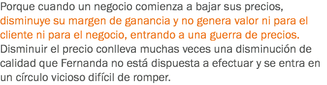 Porque cuando un negocio comienza a bajar sus precios, disminuye su margen de ganancia y no genera valor ni para el cliente ni para el negocio, entrando a una guerra de precios. Disminuir el precio conlleva muchas veces una disminución de calidad que Fernanda no está dispuesta a efectuar y se entra en un círculo vicioso difícil de romper.