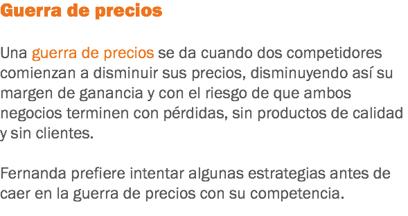 Guerra de precios Una guerra de precios se da cuando dos competidores comienzan a disminuir sus precios, disminuyendo así su margen de ganancia y con el riesgo de que ambos negocios terminen con pérdidas, sin productos de calidad y sin clientes. Fernanda prefiere intentar algunas estrategias antes de caer en la guerra de precios con su competencia.
