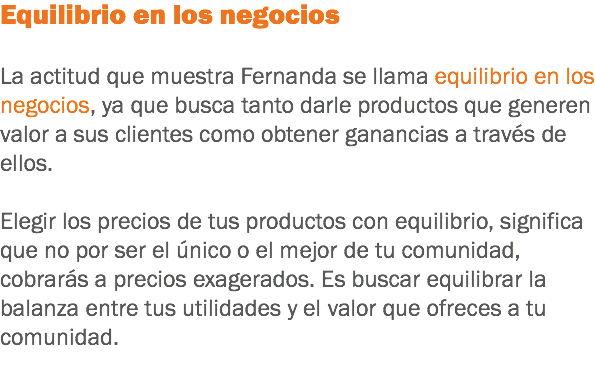 Equilibrio en los negocios La actitud que muestra Fernanda se llama equilibrio en los negocios, ya que busca tanto darle productos que generen valor a sus clientes como obtener ganancias a través de ellos. Elegir los precios de tus productos con equilibrio, significa que no por ser el único o el mejor de tu comunidad, cobrarás a precios exagerados. Es buscar equilibrar la balanza entre tus utilidades y el valor que ofreces a tu comunidad.
