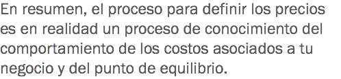 En resumen, el proceso para definir los precios es en realidad un proceso de conocimiento del comportamiento de los costos asociados a tu negocio y del punto de equilibrio.