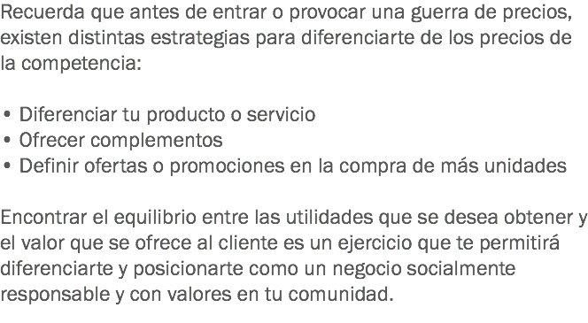 Recuerda que antes de entrar o provocar una guerra de precios, existen distintas estrategias para diferenciarte de los precios de la competencia: • Diferenciar tu producto o servicio • Ofrecer complementos
• Definir ofertas o promociones en la compra de más unidades Encontrar el equilibrio entre las utilidades que se desea obtener y el valor que se ofrece al cliente es un ejercicio que te permitirá diferenciarte y posicionarte como un negocio socialmente responsable y con valores en tu comunidad.
