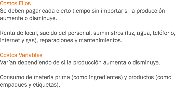 Costos Fijos
Se deben pagar cada cierto tiempo sin importar si la producción aumenta o disminuye. Renta de local, sueldo del personal, suministros (luz, agua, teléfono, internet y gas), reparaciones y mantenimientos. Costos Variables
Varían dependiendo de si la producción aumenta o disminuye. Consumo de materia prima (como ingredientes) y productos (como empaques y etiquetas).
