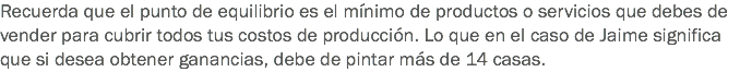 Recuerda que el punto de equilibrio es el mínimo de productos o servicios que debes de vender para cubrir todos tus costos de producción. Lo que en el caso de Jaime significa que si desea obtener ganancias, debe de pintar más de 14 casas.