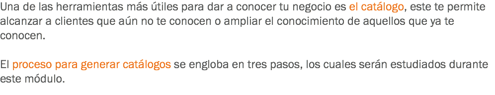 Una de las herramientas más útiles para dar a conocer tu negocio es el catálogo, este te permite alcanzar a clientes que aún no te conocen o ampliar el conocimiento de aquellos que ya te conocen. El proceso para generar catálogos se engloba en tres pasos, los cuales serán estudiados durante este módulo. 