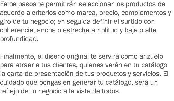 Estos pasos te permitirán seleccionar los productos de acuerdo a criterios como marca, precio, complementos y giro de tu negocio; en seguida definir el surtido con coherencia, ancha o estrecha amplitud y baja o alta profundidad. Finalmente, el diseño original te servirá como anzuelo para atraer a tus clientes, quienes verán en tu catálogo la carta de presentación de tus productos y servicios. El cuidado que pongas en generar tu catálogo, será un reflejo de tu negocio a la vista de todos.
