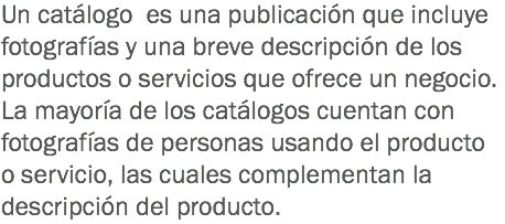 Un catálogo es una publicación que incluye fotografías y una breve descripción de los productos o servicios que ofrece un negocio. La mayoría de los catálogos cuentan con fotografías de personas usando el producto o servicio, las cuales complementan la descripción del producto.