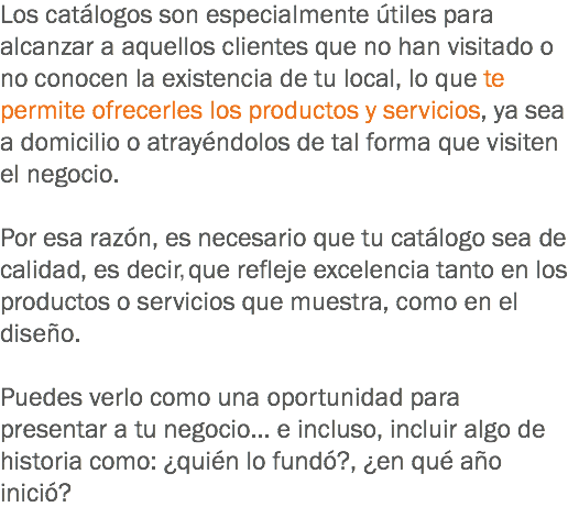 Los catálogos son especialmente útiles para alcanzar a aquellos clientes que no han visitado o no conocen la existencia de tu local, lo que te permite ofrecerles los productos y servicios, ya sea a domicilio o atrayéndolos de tal forma que visiten el negocio. Por esa razón, es necesario que tu catálogo sea de calidad, es decir que refleje excelencia tanto en los productos o servicios que muestra, como en el diseño. Puedes verlo como una oportunidad para presentar a tu negocio... e incluso, incluir algo de historia como: ¿quién lo fundó?, ¿en qué año inició?
