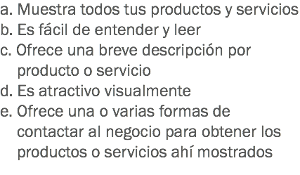 a. Muestra todos tus productos y servicios
b. Es fácil de entender y leer
c. Ofrece una breve descripción por producto o servicio
d. Es atractivo visualmente e. Ofrece una o varias formas de contactar al negocio para obtener los productos o servicios ahí mostrados
