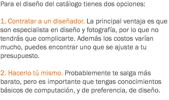 Para el diseño del catálogo tienes dos opciones: 1. Contratar a un diseñador. La principal ventaja es que son especialista en diseño y fotografía, por lo que no tendrás que complicarte. Además los costos varían mucho, puedes encontrar uno que se ajuste a tu presupuesto. 2. Hacerlo tú mismo. Probablemente te salga más barato, pero es importante que tengas conocimientos básicos de computación, y de preferencia, de diseño.
