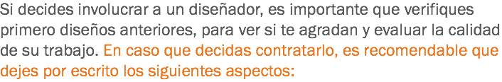 Si decides involucrar a un diseñador, es importante que verifiques primero diseños anteriores, para ver si te agradan y evaluar la calidad de su trabajo. En caso que decidas contratarlo, es recomendable que dejes por escrito los siguientes aspectos: