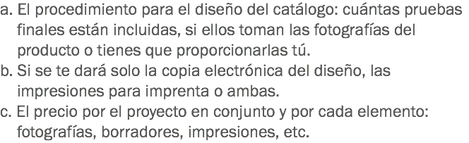 a. El procedimiento para el diseño del catálogo: cuántas pruebas finales están incluidas, si ellos toman las fotografías del producto o tienes que proporcionarlas tú.
b. Si se te dará solo la copia electrónica del diseño, las impresiones para imprenta o ambas.
c. El precio por el proyecto en conjunto y por cada elemento: fotografías, borradores, impresiones, etc.