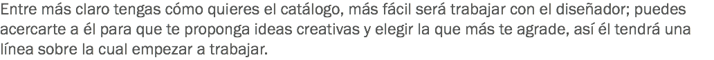 Entre más claro tengas cómo quieres el catálogo, más fácil será trabajar con el diseñador; puedes acercarte a él para que te proponga ideas creativas y elegir la que más te agrade, así él tendrá una línea sobre la cual empezar a trabajar.