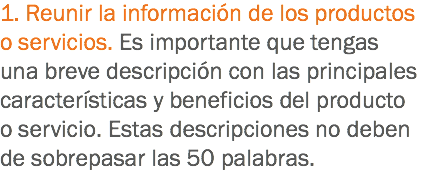 1. Reunir la información de los productos o servicios. Es importante que tengas una breve descripción con las principales características y beneficios del producto o servicio. Estas descripciones no deben de sobrepasar las 50 palabras. 