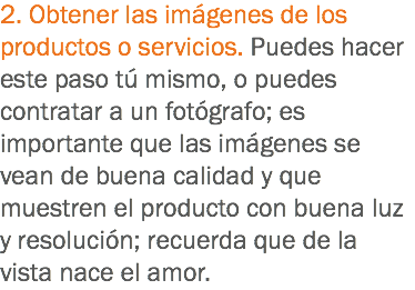 2. Obtener las imágenes de los productos o servicios. Puedes hacer este paso tú mismo, o puedes contratar a un fotógrafo; es importante que las imágenes se vean de buena calidad y que muestren el producto con buena luz y resolución; recuerda que de la vista nace el amor.