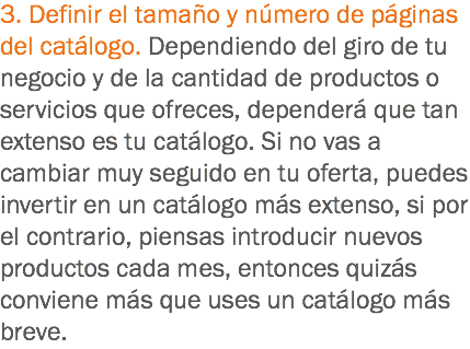 3. Definir el tamaño y número de páginas del catálogo. Dependiendo del giro de tu negocio y de la cantidad de productos o servicios que ofreces, dependerá que tan extenso es tu catálogo. Si no vas a cambiar muy seguido en tu oferta, puedes invertir en un catálogo más extenso, si por el contrario, piensas introducir nuevos productos cada mes, entonces quizás conviene más que uses un catálogo más breve.