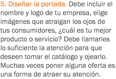 5. Diseñar la portada. Debe incluir el nombre y logo de tu empresa, elige imágenes que atraigan los ojos de tus consumidores, ¿cuál es tu mejor producto o servicio? Debe llamarles lo suficiente la atención para que deseen tomar el catálogo y ojearlo. Muchas veces poner alguna oferta es una forma de atraer su atención. 