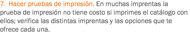 7. Hacer pruebas de impresión. En muchas imprentas la prueba de impresión no tiene costo si imprimes el catálogo con ellos; verifica las distintas imprentas y las opciones que te ofrece cada una.