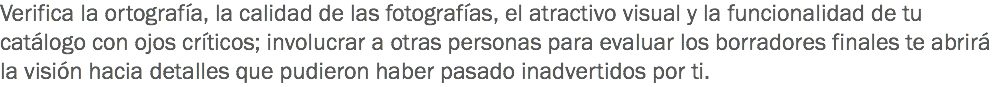 Verifica la ortografía, la calidad de las fotografías, el atractivo visual y la funcionalidad de tu catálogo con ojos críticos; involucrar a otras personas para evaluar los borradores finales te abrirá la visión hacia detalles que pudieron haber pasado inadvertidos por ti.