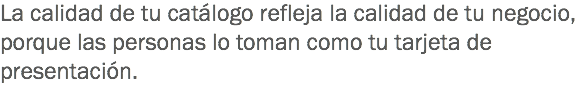 La calidad de tu catálogo refleja la calidad de tu negocio, porque las personas lo toman como tu tarjeta de presentación. 