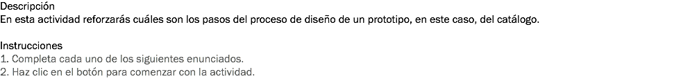 Descripción
En esta actividad reforzarás cuáles son los pasos del proceso de diseño de un prototipo, en este caso, del catálogo. Instrucciones
1. Completa cada uno de los siguientes enunciados.
2. Haz clic en el botón para comenzar con la actividad. 