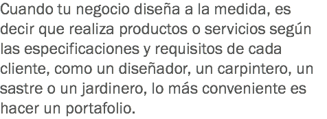 Cuando tu negocio diseña a la medida, es decir que realiza productos o servicios según las especificaciones y requisitos de cada cliente, como un diseñador, un carpintero, un sastre o un jardinero, lo más conveniente es hacer un portafolio. 