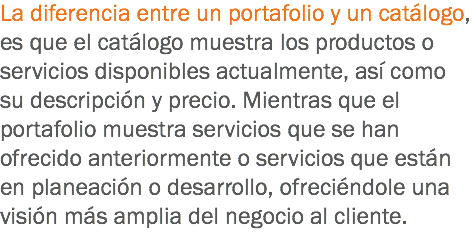 La diferencia entre un portafolio y un catálogo, es que el catálogo muestra los productos o servicios disponibles actualmente, así como su descripción y precio. Mientras que el portafolio muestra servicios que se han ofrecido anteriormente o servicios que están en planeación o desarrollo, ofreciéndole una visión más amplia del negocio al cliente.