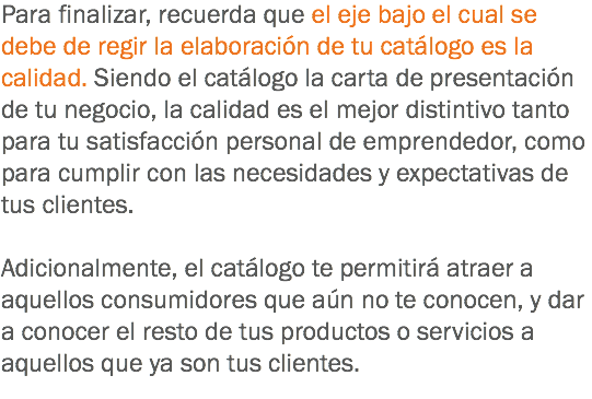 Para finalizar, recuerda que el eje bajo el cual se debe de regir la elaboración de tu catálogo es la calidad. Siendo el catálogo la carta de presentación de tu negocio, la calidad es el mejor distintivo tanto para tu satisfacción personal de emprendedor, como para cumplir con las necesidades y expectativas de tus clientes. Adicionalmente, el catálogo te permitirá atraer a aquellos consumidores que aún no te conocen, y dar a conocer el resto de tus productos o servicios a aquellos que ya son tus clientes.
