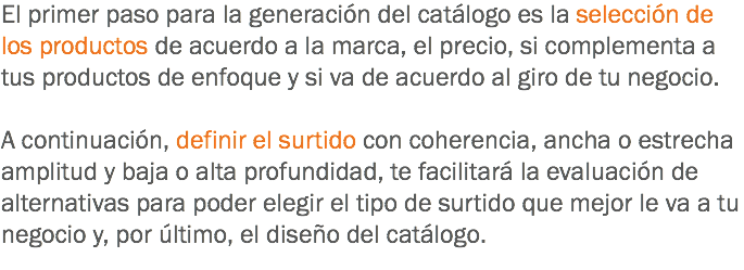 El primer paso para la generación del catálogo es la selección de los productos de acuerdo a la marca, el precio, si complementa a tus productos de enfoque y si va de acuerdo al giro de tu negocio. A continuación, definir el surtido con coherencia, ancha o estrecha amplitud y baja o alta profundidad, te facilitará la evaluación de alternativas para poder elegir el tipo de surtido que mejor le va a tu negocio y, por último, el diseño del catálogo.
