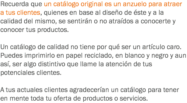 Recuerda que un catálogo original es un anzuelo para atraer a tus clientes, quienes en base al diseño de éste y a la calidad del mismo, se sentirán o no atraídos a conocerte y conocer tus productos. Un catálogo de calidad no tiene por qué ser un artículo caro. Puedes imprimirlo en papel reciclado, en blanco y negro y aun así, ser algo distintivo que llame la atención de tus potenciales clientes. A tus actuales clientes agradecerían un catálogo para tener en mente toda tu oferta de productos o servicios.