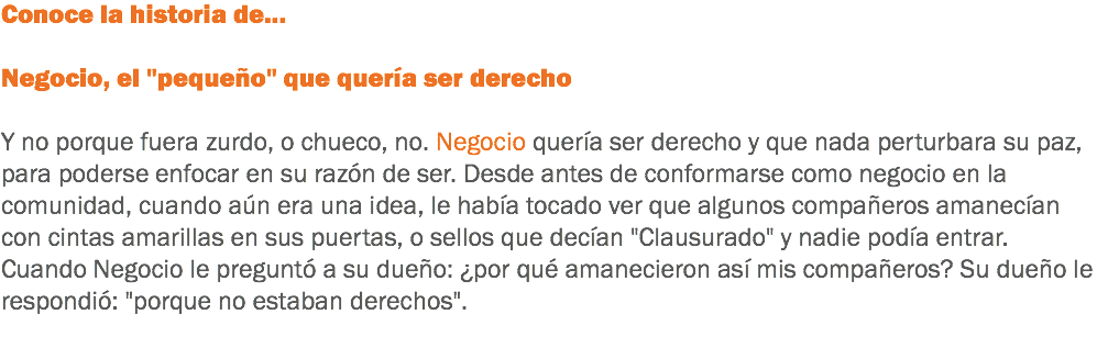 Conoce la historia de... Negocio, el "pequeño" que quería ser derecho Y no porque fuera zurdo, o chueco, no. Negocio quería ser derecho y que nada perturbara su paz, para poderse enfocar en su razón de ser. Desde antes de conformarse como negocio en la comunidad, cuando aún era una idea, le había tocado ver que algunos compañeros amanecían con cintas amarillas en sus puertas, o sellos que decían "Clausurado" y nadie podía entrar. Cuando Negocio le preguntó a su dueño: ¿por qué amanecieron así mis compañeros? Su dueño le respondió: "porque no estaban derechos".
