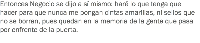 Entonces Negocio se dijo a sí mismo: haré lo que tenga que hacer para que nunca me pongan cintas amarillas, ni sellos que no se borran, pues quedan en la memoria de la gente que pasa por enfrente de la puerta.
