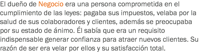 El dueño de Negocio era una persona comprometida en el cumplimiento de las leyes: pagaba sus impuestos, velaba por la salud de sus colaboradores y clientes, además se preocupaba por su estado de ánimo. Él sabía que era un requisito indispensable generar confianza para atraer nuevos clientes. Su razón de ser era velar por ellos y su satisfacción total. 