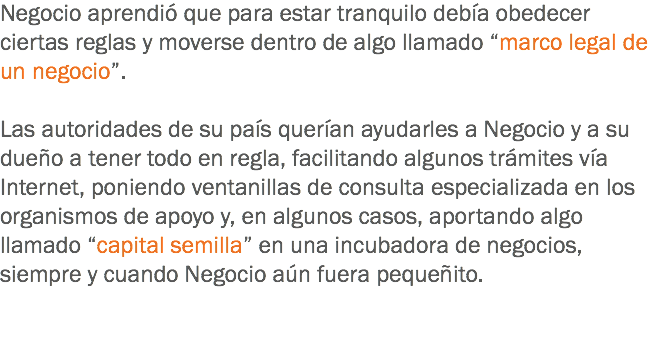 Negocio aprendió que para estar tranquilo debía obedecer ciertas reglas y moverse dentro de algo llamado “marco legal de un negocio”. Las autoridades de su país querían ayudarles a Negocio y a su dueño a tener todo en regla, facilitando algunos trámites vía Internet, poniendo ventanillas de consulta especializada en los organismos de apoyo y, en algunos casos, aportando algo llamado “capital semilla” en una incubadora de negocios, siempre y cuando Negocio aún fuera pequeñito. 