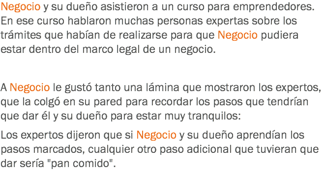 Negocio y su dueño asistieron a un curso para emprendedores. En ese curso hablaron muchas personas expertas sobre los trámites que habían de realizarse para que Negocio pudiera estar dentro del marco legal de un negocio. A Negocio le gustó tanto una lámina que mostraron los expertos, que la colgó en su pared para recordar los pasos que tendrían que dar él y su dueño para estar muy tranquilos: Los expertos dijeron que si Negocio y su dueño aprendían los pasos marcados, cualquier otro paso adicional que tuvieran que dar sería "pan comido".