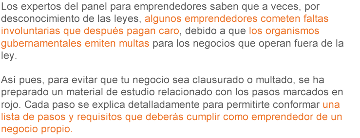 Los expertos del panel para emprendedores sabían que a veces, por desconocimiento de las leyes, algunos emprendedores cometían faltas involuntarias que después pagaban caras, debido a que los organismos gubernamentales emitían multas para los negocios que operaban fuera de la ley. Así pues, para evitar que tu negocio sea clausurado o multado, se ha preparado un material de estudio relacionado con los pasos marcados en rojo. Cada paso se explica detalladamente para permitirte conformar una lista de pasos y requisitos que deberás cumplir como emprendedor de un negocio propio.